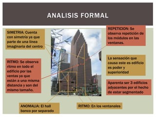 ANALISIS FORMAL
SIMETRIA: Cuenta
con simetría ya que
parte de una línea
imaginaria del centro
REPETICION: Se
observa repetición de
los módulos en las
ventanas.
RITMO: Se observa
ritmo en todo el
edificio por las
ventas ya que
están a una misma
distancia y son del
mismo tamaño.
Aparenta ser 3 edificios
adyacentes por el hecho
de estar segmentado
RITMO: En los ventanalesANOMALIA: El hall
banco por separado
La sensación que
causa este es edificio
es poder y
superioridad
 
