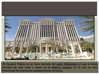 •El Caesars Palace es un claro ejemplo del estilo Historicista ya que el tema
principal de este hotel y casino es el imperio romano, en el cual se esta
retomando los elementos arquitectónicos romanos.
 