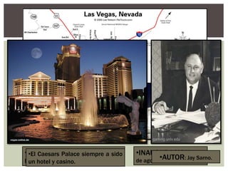 •INAUGURACION: El 5
de agosto de 1966.
•UBICACIÓN: En las Vegas Strip,
Nevada, Estados Unidos.
•El Caesars Palace siempre a sido
un hotel y casino.
•AUTOR: Jay Sarno.
 