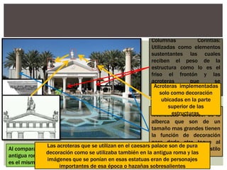 Columnas Corintias:
Utilizadas como elementos
sustentantes las cuales
reciben el peso de la
estructura como lo es el
friso el frontón y las
acroteras que se
encuentran en la parte
superior de la estructura.
Columnas Corintias
localizadas alrededor de la
alberca que son de un
tamaño mas grandes tienen
la función de decoración
para darle otro toque al
entorno sin dejar el estilo
romano.
Al comparar como se utilizaban las columnas en la
antigua roma con este edificio se llega a notar que
es el mismo.
Acroteras implementadas
solo como decoración
ubicadas en la parte
superior de las
estructuras.
Las acroteras que se utilizan en el caesars palace son de pura
decoración como se utilizaba también en la antigua roma y las
imágenes que se ponían en esas estatuas eran de personajes
importantes de esa época o hazañas sobresalientes
 