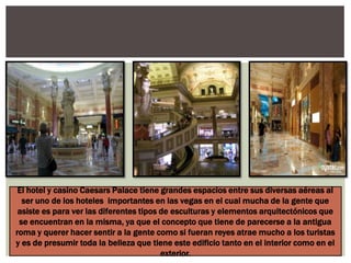 El hotel y casino Caesars Palace tiene grandes espacios entre sus diversas aéreas al
ser uno de los hoteles importantes en las vegas en el cual mucha de la gente que
asiste es para ver las diferentes tipos de esculturas y elementos arquitectónicos que
se encuentran en la misma, ya que el concepto que tiene de parecerse a la antigua
roma y querer hacer sentir a la gente como si fueran reyes atrae mucho a los turistas
y es de presumir toda la belleza que tiene este edificio tanto en el interior como en el
exterior.
 