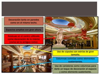 Decoración tanto en paredes
como en el mismo techo.
Espacios amplios con gran altura.
Estatuas en el centro utilizado
como decoración de la misma
(como en la antigua roma).
Uso de cúpulas con estrías de gran
tamaño.
Columnas corintias como elementos
sustentantes.
Uso de cariateres como columnas para
darle un toque de decoración al espacio
y como elemento sustentante.
 