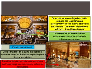 Uso de mármol en la parte inferior de la
columna como en diferentes espacios para
darle mas calidad.
Tonalidad de piso en color café y crema el
cual hace juego con los muros y columnas
del espacio.
Escaleras en espiral
Cariateres en los costados de la
escalera realizando la función de
columna sustentante.
Se ve clara mente reflejado el estilo
romano con los elementos
representativos de la misma como son
las calumas , cariateres, detalles con
mármol, y tonalidades tenues.
 