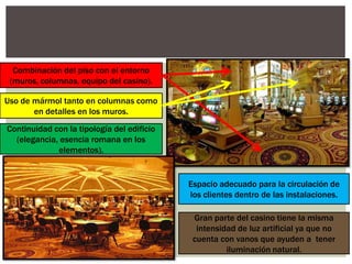 Combinación del piso con el entorno
(muros, columnas, equipo del casino).
Uso de mármol tanto en columnas como
en detalles en los muros.
Continuidad con la tipología del edificio
(elegancia, esencia romana en los
elementos).
Espacio adecuado para la circulación de
los clientes dentro de las instalaciones.
Gran parte del casino tiene la misma
intensidad de luz artificial ya que no
cuenta con vanos que ayuden a tener
iluminación natural.
 