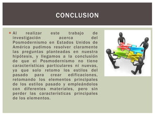  Al realizar este trabajo de
investigación acerca del
Posmodernismo en Estados Unidos de
América pudimos resolver claramente
las preguntas planteadas en nuestra
hipótesis, y llegamos a la conclusión
de que el Posmodernismo no tiene
características particulares ni nuevas,
ya que solo retomo los estilos del
pasado para crear edificaciones,
retomando los elementos principales
de los estilos pasado y empleándolos
con diferentes materiales, pero sin
perder las características principales
de los elementos.
CONCLUSION
 