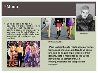 Moda
 En la década de los 60
aparece un gran cambio en la
forma de vestir tanto en
hombre como en mujeres, ya
que aparece la minifalda y el
cabello corto estilo pixie que
marcaron el comienzo del
cambio.
•Para los hombres la moda paso por varias
trasformaciones en esta década ya que al
principio se sequia el prototipo del traje
italiano, pero a mediados de los 60 los
pantalones se estrecharon, se
empequeñecieron las solapas y las
corbatas.
Minifalda años 60´s
Estilo pixie
 