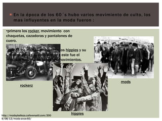  En la época de los 60´s hubo varios movimiento de culto, los
mas influyentes en la moda fueron :
rockerz
mods
hippieshttp://modaybelleza.cafeversatil.com/200
9/08/13/moda-anos-60/
•primero los rocker, movimiento con
chaquetas, cazadoras y pantalones de
cuero.
luego los mods y finalmente los hippies y su
flower power, probablemente este fue el
mas influyente de todos los movimientos.
 