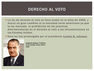  La ley de derecho al voto se llevo acabo en el años de 1965, y
marco un gran cambien el la sociedad norte americana ya que
la ley marcaba la prohibición de las practicas
discriminatorias en el derecho al voto a los afroamericanos en
los Estados Unidos.
 Esta ley fue promulgada por el presidente Lyndon B. Johnson.
DERECHO AL VOTO
Lyndon B. Johnson. Presidene
de los estados unidos 1963 a
1969
 