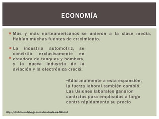  Más y más norteamericanos se unieron a la clase media.
Habían muchas fuentes de crecimiento.
 .
ECONOMÍA
http://html.rincondelvago.com/decada-de-los-60.html
 La industria automotriz, se
convirtió exclusivamente en
creadora de tanques y bombers,
y la nueva industria de la
aviación y la electrónica creció.
•Adicionalmente a esta expansión,
la fuerza laboral también cambió.
Las Uniones laborales ganaron
contratos para empleados a largo
centró rápidamente su precio
 