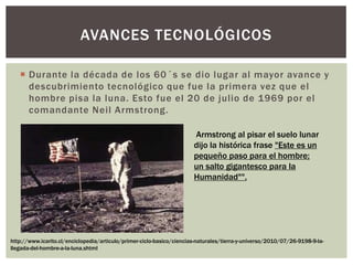  Durante la década de los 60´s se dio lugar al mayor avance y
descubrimiento tecnológico que fue la primera vez que el
hombre pisa la luna. Esto fue el 20 de julio de 1969 por el
comandante Neil Armstrong.
AVANCES TECNOLÓGICOS
Armstrong al pisar el suelo lunar
dijo la histórica frase "Este es un
pequeño paso para el hombre;
un salto gigantesco para la
Humanidad"".
http://www.icarito.cl/enciclopedia/articulo/primer-ciclo-basico/ciencias-naturales/tierra-y-universo/2010/07/26-9198-9-la-
llegada-del-hombre-a-la-luna.shtml
 