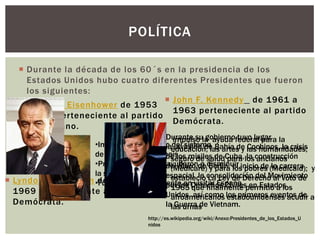  Durante la década de los 60´s en la presidencia de los
Estados Unidos hubo cuatro diferentes Presidentes que fueron
los siguientes:
POLÍTICA
http://es.wikipedia.org/wiki/Anexo:Presidentes_de_los_Estados_U
nidos
 Dwight D. Eisenhower de 1953
a 1961 perteneciente al partido
Republicano.
 John F. Kennedy de 1961 a
1963 perteneciente al partido
Demócrata.
 Lyndon B. Johnson de 1963 a
1969 perteneciente al partido
Demócrata.
•Impulsó el desarrollo del sistema
de autopistas en su país.
•Promovió leyes que ayudaron a disminuir
la segregación racial.
•Fue el primer presidente en visitar España.
Durante su gobierno tuvo lugar
la invasión de Bahía de Cochinos, la crisis
de los misiles de Cuba, la construcción
del Muro de Berlín, el inicio de la carrera
espacial, la consolidación del Movimiento
por los Derechos Civiles en Estados
Unidos, así como los primeros eventos de
la Guerra de Vietnam.
impulso la ayuda federal para la
educación, las artes y las humanidades;
seguro de salud para los ancianos
(Medicare) y para los pobres (Medicaid); y
establecio La Ley de Derecho al Voto de
1965 que finalmente permitió a los
afroamericanos estadounidenses acudir a
las urnas
 