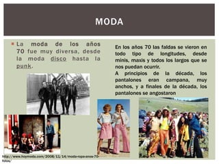  La moda de los años
70 fue muy diversa, desde
la moda disco hasta la
punk.
MODA
En los años 70 las faldas se vieron en
todo tipo de longitudes, desde
minis, maxis y todos los largos que se
nos puedan ocurrir.
A principios de la década, los
pantalones eran campana, muy
anchos, y a finales de la década, los
pantalones se angostaron
http://www.hoymoda.com/2008/11/14/moda-ropa-anos-70-
fotos/
 