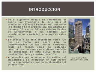  En el siguiente trabajo se demostrara el
aporte tan importante del arte para el
avance en la libertad sociocultural, así como
la evolución de la arquitectura que abarca de
los años 50´s a los 80´s en estados Unidos
de Norteamérica y los cambios que
ocurrieron en la sociedad a lo largo de estos
años.
 Se explicara en este documento como fue
que se marca una pauta para la
transformación de las nuevas corrientes
tanto en formas como en sistemas
constructivos, se vera y se explicara también
las cualidades de esta nueva forma de
diseñar, distribuir y construir espacios.
 Y como fue que se retoman los estilos del
clasicismo y se incorporan en este nuevo
estilo arquitectónico, con la combinación del
eclecticismo.
INTRODUCCION
Sony Building, Philip
Johnson, New York (1984).
 