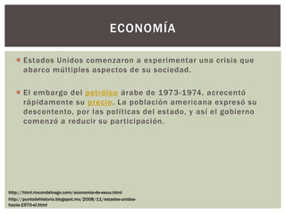  Estados Unidos comenzaron a experimentar una crisis que
abarco múltiples aspectos de su sociedad.
 El embargo del petróleo árabe de 1973-1974, acrecentó
rápidamente su precio. La población americana expresó su
descontento, por las políticas del estado, y así el gobierno
comenzó a reducir su participación.
ECONOMÍA
http://html.rincondelvago.com/economia-de-eeuu.html
http://puntodehistoria.blogspot.mx/2008/11/estados-unidos-
hacia-1970-el.html
 