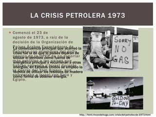  Comenzó el 23 de
agosto de 1973, a raíz de la
decisión de la Organización de
Países Árabes Exportadores de
Petróleo con miembros del golfo
pérsico de la OPEP de no exportar
más petróleo a los países que
habían apoyado a Israel durante
la guerra del Yom Kippur que
enfrentaba a Israel con Siria y
Egipto.
LA CRISIS PETROLERA 1973
La consecuencia principal que acarreó la
crisis fue la de que lo países dejaran de
utilizar el petróleo como fuente de
energética principal y recurrieran a otras
energías, en Estados Unidos se empleo la
técnica de utilizar los residuos de madera
como forma de obtener energía.
http://html.rincondelvago.com/crisis-del-petroleo-de-1973.html
 