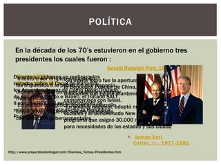  James Earl
Carter, Jr., 1977-1981
POLÍTICA
En la década de los 70‟s estuvieron en el gobierno tres
presidentes los cuales fueron :
http://www.proyectosalonhogar.com/Diversos_Temas/Presidentes.htm
Richard Milhous
Nixon, 1969-1974
•Su mayor logro fue la apertura de relaciones con
la República Popular de China, estableció
relaciones con Egipto manteniendo los
compromisos con Israel.
•En política nacional, adoptó numerosas medidas
sociales y el denominado New Federalism, un
programa que asignó 30.000 millones de dólares
para necesidades de los estados y sus ciudad
Gerald Rudolph Ford, 1974-1977
Intentó crear empleo reduciendo
los impuestos a la población que disponía
de más ingresos para que pudieran comprar
más artículos.
En política energética, apoyó el desarrollo
corporativo de nuevas fuentes de energía
con subsidios gubernamentales.
Durante su gobierno se realizaronlos
tratados sobre el Canal de Panamá,
los Acuerdos de paz de Camp David (tratado
de paz entre Egipto e Israel), el tratado SALT
II con la URSS y el establecimiento de
relaciones diplomáticas con la República
Popular China.
 