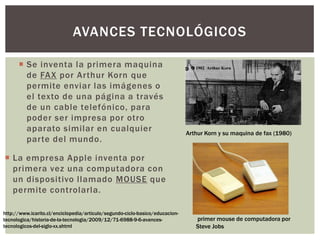  La empresa Apple inventa por
primera vez una computadora con
un dispositivo llamado MOUSE que
permite controlarla.
AVANCES TECNOLÓGICOS
Arthur Korn y su maquina de fax (1980)
primer mouse de computadora por
Steve Jobs
http://www.icarito.cl/enciclopedia/articulo/segundo-ciclo-basico/educacion-
tecnologica/historia-de-la-tecnologia/2009/12/71-6988-9-6-avances-
tecnologicos-del-siglo-xx.shtml
 Se inventa la primera maquina
de FAX por Arthur Korn que
permite enviar las imágenes o
el texto de una página a través
de un cable telefónico, para
poder ser impresa por otro
aparato similar en cualquier
parte del mundo.
 