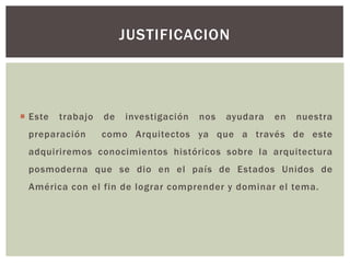  Este trabajo de investigación nos ayudara en nuestra
preparación como Arquitectos ya que a través de este
adquiriremos conocimientos históricos sobre la arquitectura
posmoderna que se dio en el país de Estados Unidos de
América con el fin de lograr comprender y dominar el tema.
JUSTIFICACION
 