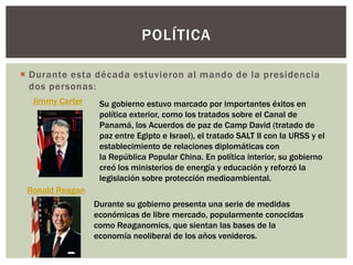  Durante esta década estuvieron al mando de la presidencia
dos personas:
POLÍTICA
Su gobierno estuvo marcado por importantes éxitos en
política exterior, como los tratados sobre el Canal de
Panamá, los Acuerdos de paz de Camp David (tratado de
paz entre Egipto e Israel), el tratado SALT II con la URSS y el
establecimiento de relaciones diplomáticas con
la República Popular China. En política interior, su gobierno
creó los ministerios de energía y educación y reforzó la
legislación sobre protección medioambiental.
Ronald Reagan
Durante su gobierno presenta una serie de medidas
económicas de libre mercado, popularmente conocidas
como Reaganomics, que sientan las bases de la
economía neoliberal de los años venideros.
Jimmy Carter
 