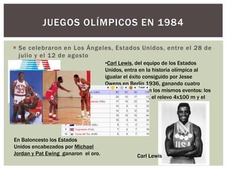  Se celebraron en Los Ángeles, Estados Unidos, entre el 28 de
julio y el 12 de agosto
JUEGOS OLÍMPICOS EN 1984
•Carl Lewis, del equipo de los Estados
Unidos, entra en la historia olímpica al
igualar el éxito consiguido por Jesse
Owens en Berlín 1936, ganando cuatro
medallas de oro en los mismos eventos: los
100 m, los 200 m, el relevo 4x100 m y el
salto de longitud.
En Baloncesto los Estados
Unidos encabezados por Michael
Jordan y Pat Ewing ganaron el oro. Carl Lewis
 