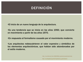 DEFINICIÓN
•El inicio de un nuevo lenguaje de la arquitectura.
•Es una tendencia que se inicia en los años 1950, que convierte
en movimiento a partir de los años 1970.
•En respuesta al formalismo causado por el movimiento moderno.
•Los arquitectos redescubrieron el valor expresivo y simbólico de
los elementos arquitectónicos, que habían sido abandonados por
el estilo moderno.
http://es.wikipedia.org/wiki/Arquitectura_postmoderna
http://es.scribd.com/doc/56663968/arquitectura-postmodernista
 