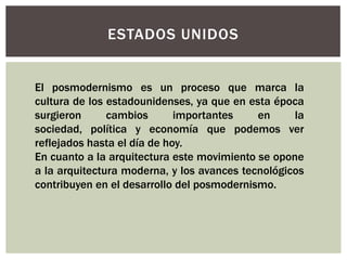 El posmodernismo es un proceso que marca la
cultura de los estadounidenses, ya que en esta época
surgieron cambios importantes en la
sociedad, política y economía que podemos ver
reflejados hasta el día de hoy.
En cuanto a la arquitectura este movimiento se opone
a la arquitectura moderna, y los avances tecnológicos
contribuyen en el desarrollo del posmodernismo.
ESTADOS UNIDOS
 