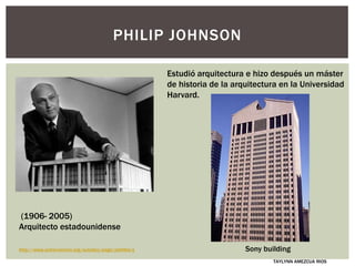 Estudió arquitectura e hizo después un máster
de historia de la arquitectura en la Universidad
Harvard.
PHILIP JOHNSON
Sony building
TAYLYNN AMEZCUA RIOS
(1906- 2005)
Arquitecto estadounidense
http://www.achievement.org/autodoc/page/joh0bio-1
 
