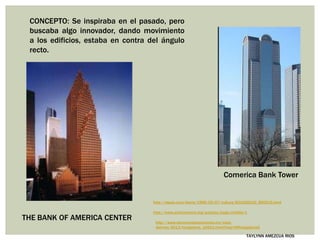 THE BANK OF AMERICA CENTER
TAYLYNN AMEZCUA RIOS
http://elpais.com/diario/1996/05/07/cultura/831420010_850215.html
http://www.achievement.org/autodoc/page/joh0bio-1
Comerica Bank Tower
http://www.eluniversalsanantonio.mx/viaja-
disfruta/2013/fotogaleria_16501.html?img=2#fotogaleriaA
CONCEPTO: Se inspiraba en el pasado, pero
buscaba algo innovador, dando movimiento
a los edificios, estaba en contra del ángulo
recto.
 