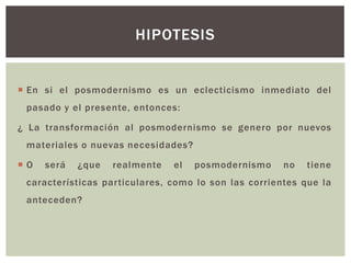  En si el posmodernismo es un eclecticismo inmediato del
pasado y el presente, entonces:
¿ La transformación al posmodernismo se genero por nuevos
materiales o nuevas necesidades?
 O será ¿que realmente el posmodernismo no tiene
características particulares, como lo son las corrientes que la
anteceden?
HIPOTESIS
 