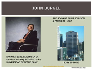 NACIO EN 1933. ESTUDIO EN LA
ESCUELA DE ARQUITCTURA DE LA
UNIVERSIDAD DE NOTRE DAME.
JOHN BURGEE
FUE SOCIO DE PHILIP JOHNSON
A PARTIR DE 1967
TAYLYNN AMEZCUA RIOS
SONY BUILDING
http://en.wikipedia.org/wiki/John_Burgee
 