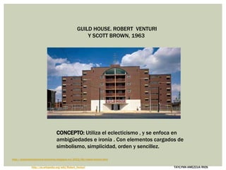 GUILD HOUSE. ROBERT VENTURI
Y SCOTT BROWN, 1963
TAYLYNN AMEZCUA RIOS
http://arqcontemporanea-sofalonso.blogspot.mx/2012/06/robert-venturi.html
CONCEPTO: Utiliza el eclecticismo , y se enfoca en
ambigüedades e ironía . Con elementos cargados de
simbolismo, simplicidad, orden y sencillez.
http://es.wikipedia.org/wiki/Robert_Venturi
 