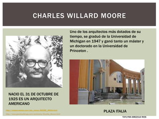 CHARLES WILLARD MOORE
NACIO EL 31 DE OCTUBRE DE
1925 ES UN ARQUITECTO
AMERICANO
http://www.greatbuildings.com/architects/Charles_Moore.html
Uno de los arquitectos más dotados de su
tiempo, se graduó de la Universidad de
Michigan en 1947 y ganó tanto un máster y
un doctorado en la Universidad de
Princeton .
PLAZA ITALIA
TAYLYNN AMEZCUA RIOS
http://maison-solaire.com/site_nature/MOORE_ARCHI.html
 