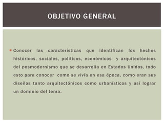  Conocer las características que identifican los hechos
históricos, sociales, políticos, económicos y arquitectónicos
del posmodernismo que se desarrolla en Estados Unidos, todo
esto para conocer como se vivía en esa época, como eran sus
diseños tanto arquitectónicos como urbanísticos y así lograr
un dominio del tema.
OBJETIVO GENERAL
 