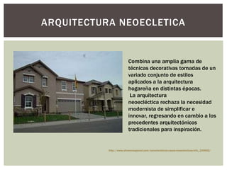 ARQUITECTURA NEOECLETICA
Combina una amplia gama de
técnicas decorativas tomadas de un
variado conjunto de estilos
aplicados a la arquitectura
hogareña en distintas épocas.
La arquitectura
neoecléctica rechaza la necesidad
modernista de simplificar e
innovar, regresando en cambio a los
precedentes arquitectónicos
tradicionales para inspiración.
http://www.ehowenespanol.com/caracteristicas-casas-neoeclecticas-info_199692/
 