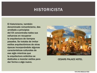 HISTORICISTA
El historicismo, también
denominado romanticismo, des
arrollado a principios
del XX concentraba todos sus
esfuerzos en recuperar
la arquitectura de tiempos
pasados. Se trataba de imitar
estilos arquitectónicos de otras
épocas incorporándole algunas
características culturales de
ese siglo mientras que
la arquitectura ecléctica se
dedicaba a mezclar estilos para
dar forma a algo nuevo.
TAYLYNN AMEZCUA RIOS
CESARS PALACE HOTEL
 