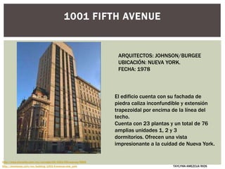1001 FIFTH AVENUE
El edificio cuenta con su fachada de
piedra caliza inconfundible y extensión
trapezoidal por encima de la línea del
techo.
Cuenta con 23 plantas y un total de 76
amplias unidades 1, 2 y 3
dormitorios. Ofrecen una vista
impresionante a la cuidad de Nueva York.
ARQUITECTOS: JOHNSON/BURGEE
UBICACIÓN: NUEVA YORK.
FECHA: 1978
http://streeteasy.com/nyc/building/1001-5-avenue-new_york
http://www.cityrealty.com/nyc/carnegie-hill/1001-fifth-avenue/6855
TAYLYNN AMEZCUA RIOS
 