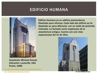 EDIFICIO HUMANA
http://www.urbanipedia.com/?n=Highrises.HumanaBuilding-Louisville
Edificio Humana es un edificio postmoderno.
Diseñado para oficinas. Cada lado del edificio se ha
diseñado un poco diferente, con un estilo de pirámide
inclinada. La fachada norte respetuoso de la
arquitectura antigua. Cuenta con una vista
espectacular del río de Ohio.
http://en.wikipedia.org/wiki/Humana_Building
Arquitecto: Michael Graves
Ubicación: Louisville, USA
Fecha: 1982
.
TAYLYNN AMEZCUA RIOS
 