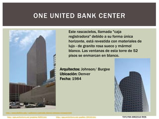 ONE UNITED BANK CENTER
Este rascacielos, llamada "caja
registradora" debido a su forma única
horizonte, está revestida con materiales de
lujo - de granito rosa sueco y mármol
blanco. Las ventanas de esta torre de 52
pisos se enmarcan en blanco.
http://www.bluffton.edu/~sullivanm/colorado/denver/johnson/norwest.html
http://spa.archinform.net/projekte/6202.htm http://spa.archinform.net/quellen/19132.htm
Arquitectos: Johnson/ Burgee
Ubicación: Denver
Fecha: 1984
TAYLYNN AMEZCUA RIOS
 