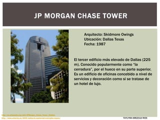 JP MORGAN CHASE TOWER
El tercer edificio más elevado de Dallas (225
m). Conocido popularmente como “la
cerradura”, por el hueco en su parte superior.
Es un edificio de oficinas concebido a nivel de
servicios y decoración como si se tratase de
un hotel de lujo.
Arquitecto: Skidmore Owings
Ubicación: Dallas Texas
Fecha: 1987
http://www.urbanity.es/2009/dallas-la-capital-del-metroplex-tejano/
http://es.wikipedia.org/wiki/JPMorgan_Chase_Tower_(Dallas)
TAYLYNN AMEZCUA RIOS
 