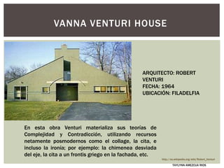 En esta obra Venturi materializa sus teorías de
Complejidad y Contradicción, utilizando recursos
netamente posmodernos como el collage, la cita, e
incluso la ironía; por ejemplo: la chimenea desviada
del eje, la cita a un frontis griego en la fachada, etc.
VANNA VENTURI HOUSE
ARQUITECTO: ROBERT
VENTURI
FECHA: 1964
UBICACIÓN: FILADELFIA
http://es.wikipedia.org/wiki/Robert_Venturi
TAYLYNN AMEZCUA RIOS
 