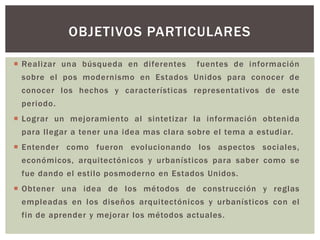  Realizar una búsqueda en diferentes fuentes de información
sobre el pos modernismo en Estados Unidos para conocer de
conocer los hechos y características representativos de este
periodo.
 Lograr un mejoramiento al sintetizar la información obtenida
para llegar a tener una idea mas clara sobre el tema a estudiar.
 Entender como fueron evolucionando los aspectos sociales,
económicos, arquitectónicos y urbanísticos para saber como se
fue dando el estilo posmoderno en Estados Unidos.
 Obtener una idea de los métodos de construcción y reglas
empleadas en los diseños arquitectónicos y urbanísticos con el
fin de aprender y mejorar los métodos actuales.
OBJETIVOS PARTICULARES
 