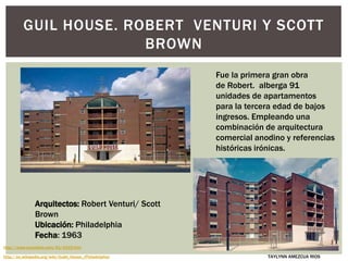 GUIL HOUSE. ROBERT VENTURI Y SCOTT
BROWN
Arquitectos: Robert Venturi/ Scott
Brown
Ubicación: Philadelphia
Fecha: 1963
Fue la primera gran obra
de Robert. alberga 91
unidades de apartamentos
para la tercera edad de bajos
ingresos. Empleando una
combinación de arquitectura
comercial anodino y referencias
históricas irónicas.
http://www.quondam.com/41/4102.htm
http://en.wikipedia.org/wiki/Guild_House_(Philadelphia) TAYLYNN AMEZCUA RIOS
 