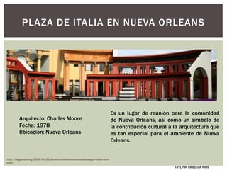 PLAZA DE ITALIA EN NUEVA ORLEANS
Es un lugar de reunión para la comunidad
de Nueva Orleans, así como un símbolo de
la contribución cultural a la arquitectura que
es tan especial para el ambiente de Nueva
Orleans.
Arquitecto: Charles Moore
Fecha: 1978
Ubicación: Nueva Orleans
http://blog.etsas.org/2009/06/26/los-cinco-clasicismos-actuales-segun-robert-a-m-
stern/
TAYLYNN AMEZCUA RIOS
 