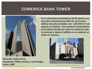 http://es.wikipedia.org/wiki/Comerica_Bank_Tower
COMERICA BANK TOWER
http://www.urbanity.es/2009/dallas-la-capital-del-metroplex-tejano/
Es un rascacielos posmoderno de 60 plantas con
una altura estructural de (240 m), es el tercer
edificio más alto de Dallas. Con (100 000 m²) de
espacio de oficinas. Una moderna interpretación
de la clásica bóveda de cañón es usada por toda
la estructura, dando al edificio en su conjunto un
estilo art nouveau .
Ubicación: Dallas Texas
Arquitectos: Philip Jonhson y Jonh Burgee
Fecha: 1987 http://www.dallasarchitecture.info/bankone.htm
TAYLYNN AMEZCUA RIOS
 