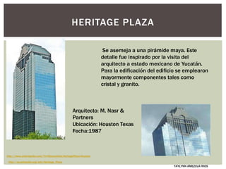HERITAGE PLAZA
Se asemeja a una pirámide maya. Este
detalle fue inspirado por la visita del
arquitecto a estado mexicano de Yucatán.
Para la edificación del edificio se emplearon
mayormente componentes tales como
cristal y granito.
Arquitecto: M. Nasr &
Partners
Ubicación: Houston Texas
Fecha:1987
http://www.urbanipedia.com/?n=Rascacielos.HeritagePlaza-Houston
http://es.wikipedia.org/wiki/Heritage_Plaza
TAYLYNN AMEZCUA RIOS
 