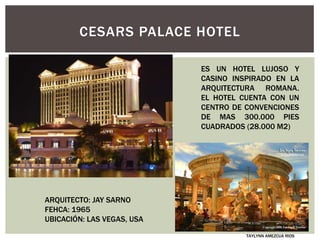 CESARS PALACE HOTEL
ARQUITECTO: JAY SARNO
FEHCA: 1965
UBICACIÓN: LAS VEGAS, USA
ES UN HOTEL LUJOSO Y
CASINO INSPIRADO EN LA
ARQUITECTURA ROMANA.
EL HOTEL CUENTA CON UN
CENTRO DE CONVENCIONES
DE MAS 300.000 PIES
CUADRADOS (28.000 M2)
TAYLYNN AMEZCUA RIOS
 