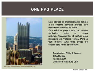 ONE PPG PLACE
Este edificio es impresionante debido
a su enorme tamaño. Parece que
tiene revestimiento de vidrio.
Este edificio proporciona un enlace
simbólico entre el casco
antiguo. Físicamente, el edificio está
inspirado en Victoria Tower, Pero a
635 metros, (una torre gótica de
cristal) esta mide 194 metros
Arquitectos: Philip Johnson/
John Burgee
Fecha: 1979
Ubicación: Pittsburg USA
http://www.glasssteelandstone.com/BuildingDetail/474.php
TAYLYNN AMEZCUA RIOS
 