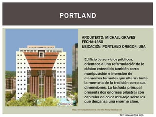 PORTLAND
ARQUITECTO: MICHAEL GRAVES
FECHA:1980
UBICACIÓN: PORTLAND OREGON, USA
Edificio de servicios públicos,
orientado a una reformulación de lo
clásico entendido también como
manipulación e invención de
elementos formales que alteran tanto
la memoria de la tradición como sus
dimensiones. La fachada principal
presenta dos enormes pilastras con
capiteles de color ocre-rojo sobre los
que descansa una enorme clave.
http://www.arquitecturaviva.com/Info/News/Details/2334
TAYLYNN AMEZCUA RIOS
 