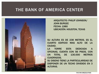 THE BANK OF AMERICA CENTER
ARQUITECTO: PHILIP JOHNSON/
JOHN BURGEE
FECHA: 1980
UBICACIÓN: HOUSTON, TEXAS
SU ALTURA ES DE 238 METROS, ES EL
CUARTO EDIFICIO MAS ALTO DE LA
CIUDAD.
LA TORRE ESTA DEDICADA A
OFICINAS, CUENTA CON 56 PISOS, CON
UN TOTAL DE 130.000 METROS
CUADRADOS.
SU DISENO TIENE LA PARTICULARIDAD DE
DISPONER DE UN TECHO DIVIDIDO EN 3
ALTURAS.
TAYLYNN AMEZCUA RIOS
 
