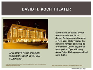 DAVID H. KOCH THEATER
Es un teatro de ballet, y otras
formas modernas de la
danza. Originalmente llamado
el New York State Theater .Es
parte del famoso complejo de
arte Lincoln Center adjunto al
Metropolitan Opera House y
Avery Fisher Hall. con capacidad
para 2.544
ARQUITECTO:PHILIP JOHNSON
UBICACIÓN: NUEVA YORK, USA
FECHA: 1964
http://www.desdewallstreet.com/index.php/arquitectura/item/894-arquitectura-
moderna-teatro-david-h-koch http://www.nycballet.com/About/David-H-Koch-Theater.aspx
TAYLYNN AMEZCUA RIOS
 